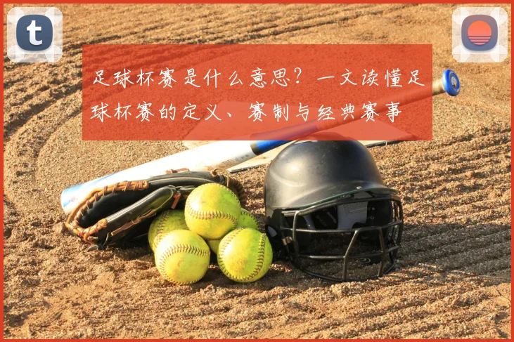足球杯赛是什么意思？一文读懂足球杯赛的定义、赛制与经典赛事
