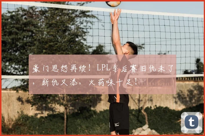 豪门恩怨再续!LPL季后赛旧仇未了,新仇又添,火药味十足!