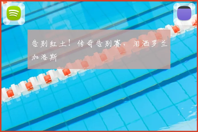 告别红土!传奇告别赛,泪洒罗兰加洛斯