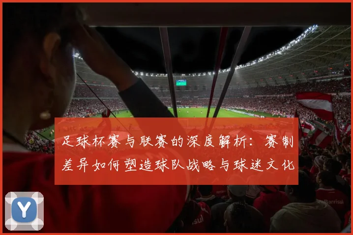 足球杯赛与联赛的深度解析:赛制差异如何塑造球队战略与球迷文化