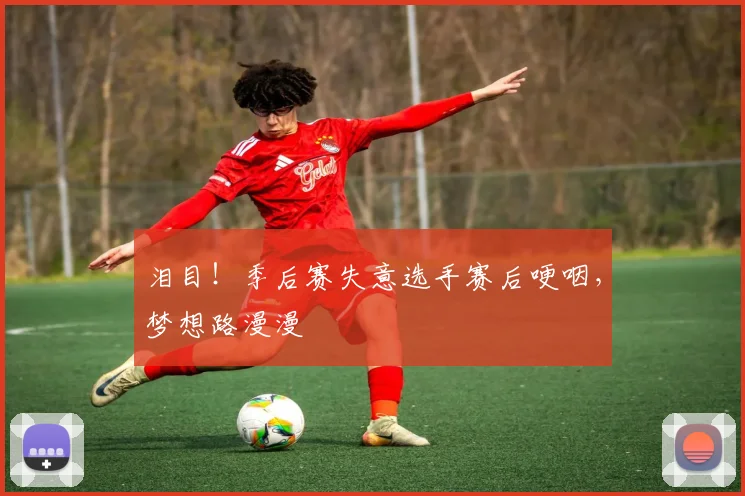 泪目!季后赛失意选手赛后哽咽,梦想路漫漫