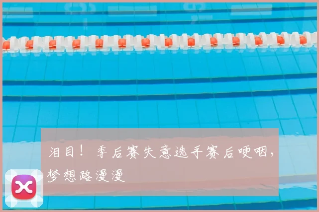 泪目！季后赛失意选手赛后哽咽，梦想路漫漫